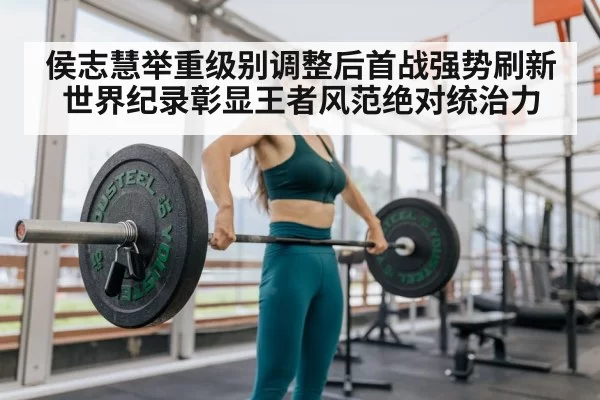 侯志慧举重级别调整后首战强势刷新世界纪录彰显王者风范绝对统治力