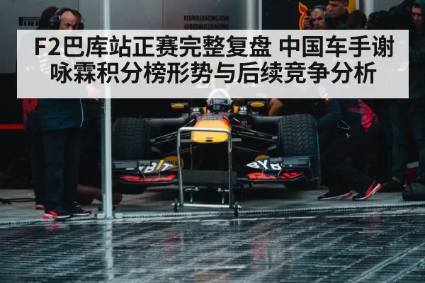F2巴库站正赛完整复盘 中国车手谢咏霖积分榜形势与后续竞争分析